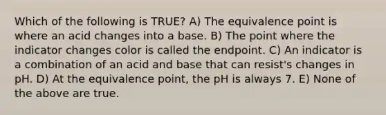 Which of the following is TRUE? A) The equivalence point is where an acid changes into a base. B) The point where the indicator changes color is called the endpoint. C) An indicator is a combination of an acid and base that can resist's changes in pH. D) At the equivalence point, the pH is always 7. E) None of the above are true.