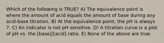 Which of the following is TRUE? A) The equivalence point is where the amount of acid equals the amount of base during any acid-base titration. B) At the equivalence point, the pH is always 7. C) An indicator is not pH sensitive. D) A titration curve is a plot of pH vs. the [base]/[acid] ratio. E) None of the above are true.