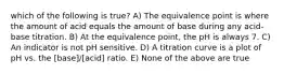 which of the following is true? A) The equivalence point is where the amount of acid equals the amount of base during any acid-base titration. B) At the equivalence point, the pH is always 7. C) An indicator is not pH sensitive. D) A titration curve is a plot of pH vs. the [base]/[acid] ratio. E) None of the above are true