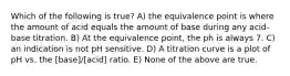 Which of the following is true? A) the equivalence point is where the amount of acid equals the amount of base during any acid-base titration. B) At the equivalence point, the ph is always 7. C) an indication is not pH sensitive. D) A titration curve is a plot of pH vs. the [base]/[acid] ratio. E) None of the above are true.