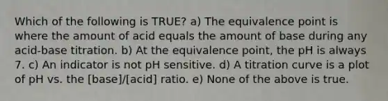 Which of the following is TRUE? a) The equivalence point is where the amount of acid equals the amount of base during any acid-base titration. b) At the equivalence point, the pH is always 7. c) An indicator is not pH sensitive. d) A titration curve is a plot of pH vs. the [base]/[acid] ratio. e) None of the above is true.