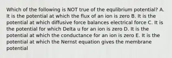 Which of the following is NOT true of the equlibrium potential? A. It is the potential at which the flux of an ion is zero B. It is the potential at which diffusive force balances electrical force C. It is the potential for which Delta u for an ion is zero D. It is the potential at which the conductance for an ion is zero E. It is the potential at which the Nernst equation gives the membrane potential