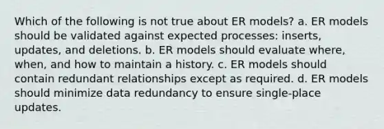 Which of the following is not true about ER models? a. ER models should be validated against expected processes: inserts, updates, and deletions. b. ER models should evaluate where, when, and how to maintain a history. c. ER models should contain redundant relationships except as required. d. ER models should minimize data redundancy to ensure single-place updates.