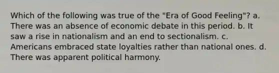 Which of the following was true of the "Era of Good Feeling"? a. There was an absence of economic debate in this period. b. It saw a rise in nationalism and an end to sectionalism. c. Americans embraced state loyalties rather than national ones. d. There was apparent political harmony.