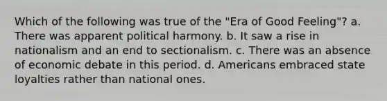 Which of the following was true of the "Era of Good Feeling"? a. There was apparent political harmony. b. It saw a rise in nationalism and an end to sectionalism. c. There was an absence of economic debate in this period. d. Americans embraced state loyalties rather than national ones.