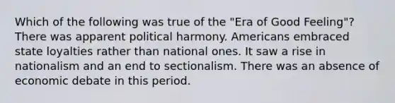 Which of the following was true of the "Era of Good Feeling"? There was apparent political harmony. Americans embraced state loyalties rather than national ones. It saw a rise in nationalism and an end to sectionalism. There was an absence of economic debate in this period.