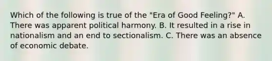 Which of the following is true of the "Era of Good Feeling?" A. There was apparent political harmony. B. It resulted in a rise in nationalism and an end to sectionalism. C. There was an absence of economic debate.