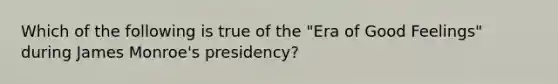 Which of the following is true of the "Era of Good Feelings" during James Monroe's presidency?