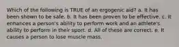 Which of the following is TRUE of an ergogenic aid? a. It has been shown to be safe. b. It has been proven to be effective. c. It enhances a person's ability to perform work and an athlete's ability to perform in their sport. d. All of these are correct. e. It causes a person to lose muscle mass.