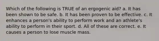 Which of the following is TRUE of an ergogenic aid? a. It has been shown to be safe. b. It has been proven to be effective. c. It enhances a person's ability to perform work and an athlete's ability to perform in their sport. d. All of these are correct. e. It causes a person to lose muscle mass.