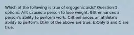 Which of the following is true of ergogenic aids? Question 5 options: A)It causes a person to lose weight. B)It enhances a person's ability to perform work. C)It enhances an athlete's ability to perform. D)All of the above are true. E)Only B and C are true.