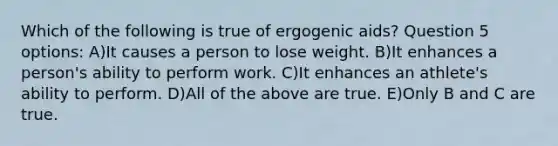 Which of the following is true of ergogenic aids? Question 5 options: A)It causes a person to lose weight. B)It enhances a person's ability to perform work. C)It enhances an athlete's ability to perform. D)All of the above are true. E)Only B and C are true.