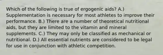 Which of the following is true of ergogenic aids? A.) Supplementation is necessary for most athletes to improve their performance. B.) There are a number of theoretical nutritional aids, but they are limited to the vitamin and mineral supplements. C.) They may only be classified as mechanical or nutritional. D.) All essential nutrients are considered to be legal for use in conjunction with athletic competition.