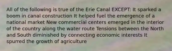 All of the following is true of the Erie Canal EXCEPT: It sparked a boom in canal construction It helped fuel the emergence of a national market New commercial centers emerged in the interior of the country along the water route Tensions between the North and South diminished by connecting economic interests It spurred the growth of agriculture