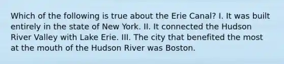 Which of the following is true about the Erie Canal? I. It was built entirely in the state of New York. II. It connected the Hudson River Valley with Lake Erie. III. The city that benefited the most at the mouth of the Hudson River was Boston.