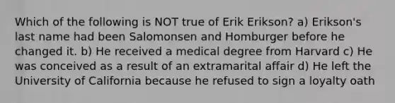 Which of the following is NOT true of Erik Erikson? a) Erikson's last name had been Salomonsen and Homburger before he changed it. b) He received a medical degree from Harvard c) He was conceived as a result of an extramarital affair d) He left the University of California because he refused to sign a loyalty oath