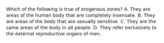 Which of the following is true of erogenous zones? A. They are areas of the human body that are completely insensate. B. They are areas of the body that are sexually sensitive. C. They are the same areas of the body in all people. D. They refer exclusively to the external reproductive organs of men.