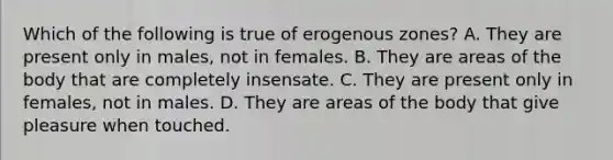 Which of the following is true of erogenous zones? A. They are present only in males, not in females. B. They are areas of the body that are completely insensate. C. They are present only in females, not in males. D. They are areas of the body that give pleasure when touched.