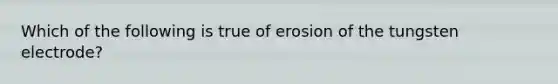 Which of the following is true of erosion of the tungsten electrode?