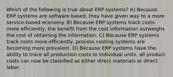 Which of the following is true about ERP systems? A) Because ERP systems are software based, they have given way to a more service-based economy. B) Because ERP systems track costs more efficiently, the benefit from the cost information outweighs the cost of obtaining the information. C) Because ERP systems track costs more efficiently, process costing systems are becoming more prevalent. D) Because ERP systems have the ability to trace all production costs to individual units, all product costs can now be classified as either direct materials or direct labor.