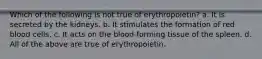 Which of the following is not true of erythropoietin? a. It is secreted by the kidneys. b. It stimulates the formation of red blood cells. c. It acts on the blood-forming tissue of the spleen. d. All of the above are true of erythropoietin.