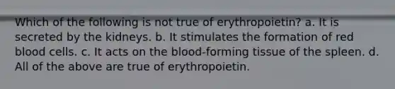 Which of the following is not true of erythropoietin? a. It is secreted by the kidneys. b. It stimulates the formation of red blood cells. c. It acts on the blood-forming tissue of the spleen. d. All of the above are true of erythropoietin.