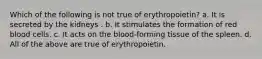 Which of the following is not true of erythropoietin? a. It is secreted by the kidneys . b. It stimulates the formation of red blood cells. c. It acts on the blood-forming tissue of the spleen. d. All of the above are true of erythropoietin.