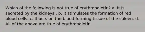 Which of the following is not true of erythropoietin? a. It is secreted by the kidneys . b. It stimulates the formation of red blood cells. c. It acts on the blood-forming tissue of the spleen. d. All of the above are true of erythropoietin.