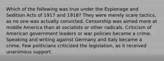 Which of the following was true under the Espionage and Sedition Acts of 1917 and 1918? They were merely scare tactics, as no one was actually convicted. Censorship was aimed more at middle America than at socialists or other radicals. Criticism of American government leaders or war policies became a crime. Speaking and writing against Germany and Italy became a crime. Few politicians criticized the legislation, as it received unanimous support.