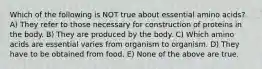 Which of the following is NOT true about essential amino acids? A) They refer to those necessary for construction of proteins in the body. B) They are produced by the body. C) Which amino acids are essential varies from organism to organism. D) They have to be obtained from food. E) None of the above are true.