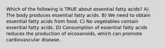 Which of the following is TRUE about essential fatty acids? A) The body produces essential fatty acids. B) We need to obtain essential fatty acids from food. C) No vegetables contain essential fatty acids. D) Consumption of essential fatty acids reduces the production of eicosanoids, which can promote cardiovascular disease.