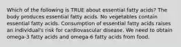 Which of the following is TRUE about essential fatty acids? The body produces essential fatty acids. No vegetables contain essential fatty acids. Consumption of essential fatty acids raises an individual's risk for cardiovascular disease. We need to obtain omega-3 fatty acids and omega-6 fatty acids from food.