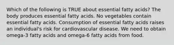 Which of the following is TRUE about essential fatty acids? The body produces essential fatty acids. No vegetables contain essential fatty acids. Consumption of essential fatty acids raises an individual's risk for cardiovascular disease. We need to obtain omega-3 fatty acids and omega-6 fatty acids from food.