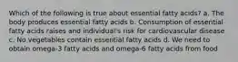 Which of the following is true about essential fatty acids? a. The body produces essential fatty acids b. Consumption of essential fatty acids raises and individual's risk for cardiovascular disease c. No vegetables contain essential fatty acids d. We need to obtain omega-3 fatty acids and omega-6 fatty acids from food