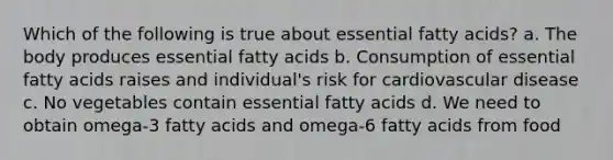 Which of the following is true about essential fatty acids? a. The body produces essential fatty acids b. Consumption of essential fatty acids raises and individual's risk for cardiovascular disease c. No vegetables contain essential fatty acids d. We need to obtain omega-3 fatty acids and omega-6 fatty acids from food