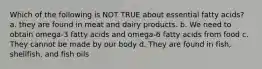 Which of the following is NOT TRUE about essential fatty acids? a. they are found in meat and dairy products. b. We need to obtain omega-3 fatty acids and omega-6 fatty acids from food c. They cannot be made by our body d. They are found in fish, shellfish, and fish oils