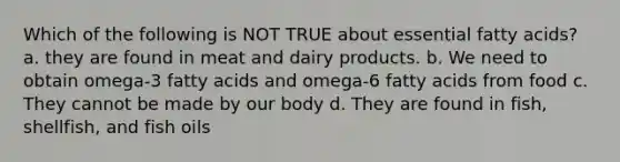 Which of the following is NOT TRUE about essential fatty acids? a. they are found in meat and dairy products. b. We need to obtain omega-3 fatty acids and omega-6 fatty acids from food c. They cannot be made by our body d. They are found in fish, shellfish, and fish oils