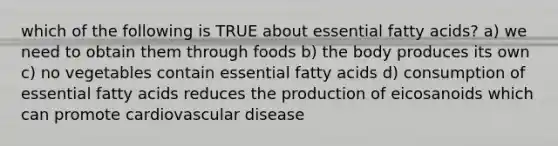 which of the following is TRUE about essential fatty acids? a) we need to obtain them through foods b) the body produces its own c) no vegetables contain essential fatty acids d) consumption of essential fatty acids reduces the production of eicosanoids which can promote cardiovascular disease