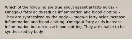 Which of the following are true about essential fatty acids? -Omega-3 fatty acids reduce inflammation and blood clotting -They are synthesized by the body -Omega-6 fatty acids increase inflammation and blood clotting -Omega-6 fatty acids increase inflammation but decrease blood clotting -They are unable to be synthesized by body