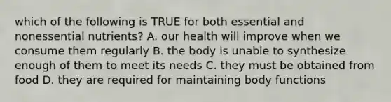 which of the following is TRUE for both essential and nonessential nutrients? A. our health will improve when we consume them regularly B. the body is unable to synthesize enough of them to meet its needs C. they must be obtained from food D. they are required for maintaining body functions