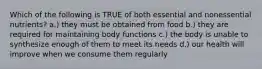Which of the following is TRUE of both essential and nonessential nutrients? a.) they must be obtained from food b.) they are required for maintaining body functions c.) the body is unable to synthesize enough of them to meet its needs d.) our health will improve when we consume them regularly