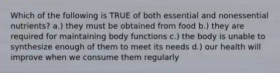 Which of the following is TRUE of both essential and nonessential nutrients? a.) they must be obtained from food b.) they are required for maintaining body functions c.) the body is unable to synthesize enough of them to meet its needs d.) our health will improve when we consume them regularly