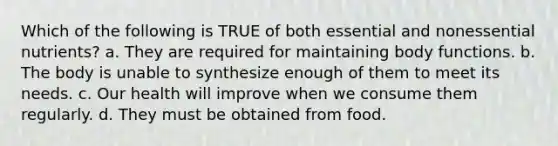 Which of the following is TRUE of both essential and nonessential nutrients? a. They are required for maintaining body functions. b. The body is unable to synthesize enough of them to meet its needs. c. Our health will improve when we consume them regularly. d. They must be obtained from food.