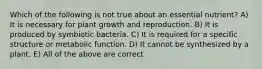 Which of the following is not true about an essential nutrient? A) It is necessary for plant growth and reproduction. B) It is produced by symbiotic bacteria. C) It is required for a specific structure or metabolic function. D) It cannot be synthesized by a plant. E) All of the above are correct