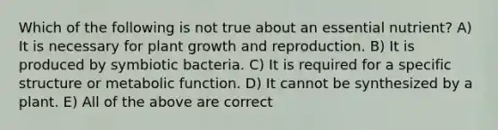 Which of the following is not true about an essential nutrient? A) It is necessary for plant growth and reproduction. B) It is produced by symbiotic bacteria. C) It is required for a specific structure or metabolic function. D) It cannot be synthesized by a plant. E) All of the above are correct