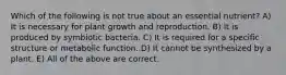 Which of the following is not true about an essential nutrient? A) It is necessary for plant growth and reproduction. B) It is produced by symbiotic bacteria. C) It is required for a specific structure or metabolic function. D) It cannot be synthesized by a plant. E) All of the above are correct.