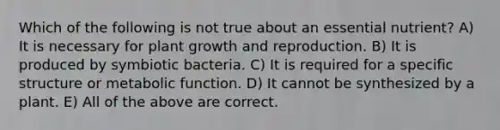 Which of the following is not true about an essential nutrient? A) It is necessary for plant growth and reproduction. B) It is produced by symbiotic bacteria. C) It is required for a specific structure or metabolic function. D) It cannot be synthesized by a plant. E) All of the above are correct.