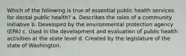 Which of the following is true of essential public health services for dental public health? a. Describes the roles of a community initiative b. Developed by the environmental protection agency (EPA) c. Used in the development and evaluation of public health activities at the state level d. Created by the legislature of the state of Washington.