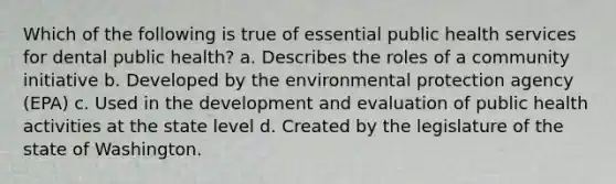 Which of the following is true of essential public health services for dental public health? a. Describes the roles of a community initiative b. Developed by the environmental protection agency (EPA) c. Used in the development and evaluation of public health activities at the state level d. Created by the legislature of the state of Washington.