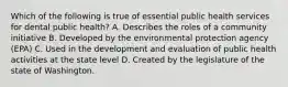 Which of the following is true of essential public health services for dental public health? A. Describes the roles of a community initiative B. Developed by the environmental protection agency (EPA) C. Used in the development and evaluation of public health activities at the state level D. Created by the legislature of the state of Washington.